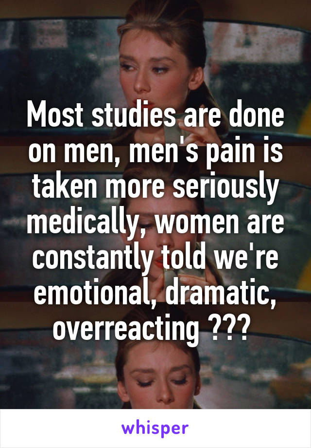 Most studies are done on men, men's pain is taken more seriously medically, women are constantly told we're emotional, dramatic, overreacting ??? 