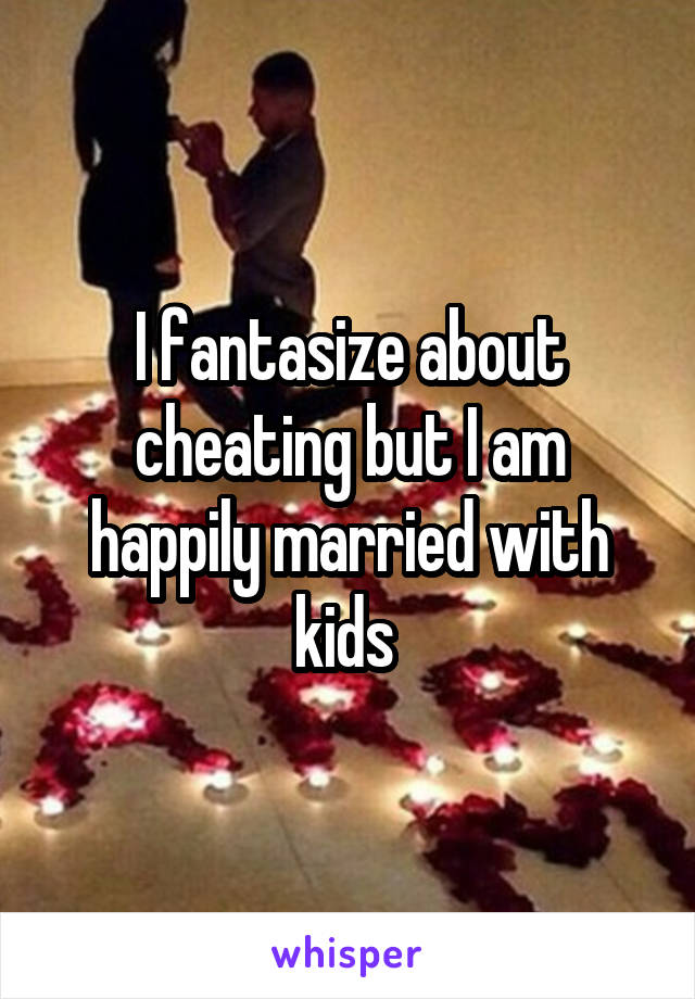 I fantasize about cheating but I am happily married with kids 