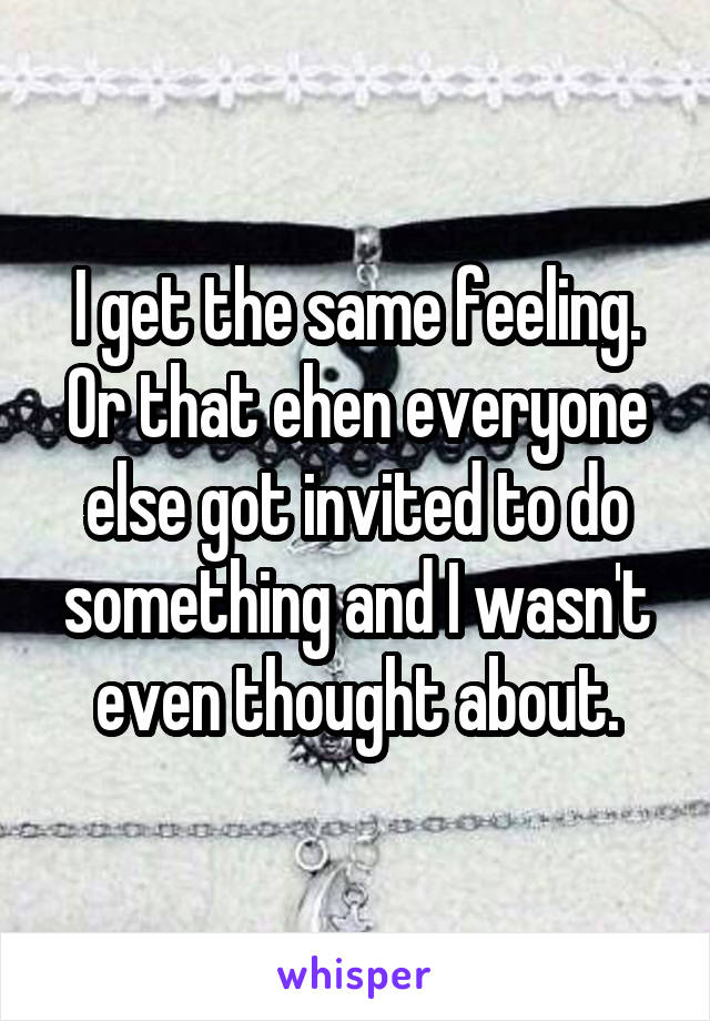 I get the same feeling. Or that ehen everyone else got invited to do something and I wasn't even thought about.