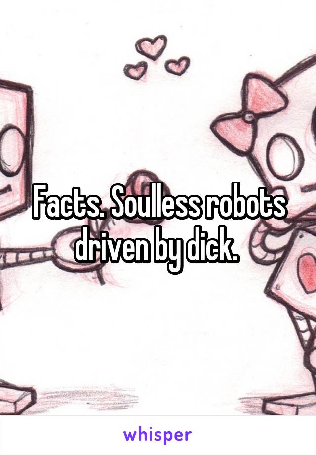 Facts. Soulless robots driven by dick. 