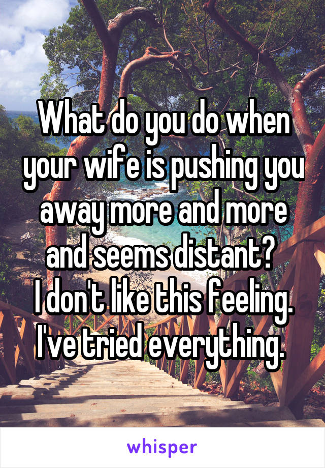 What do you do when your wife is pushing you away more and more and seems distant? 
I don't like this feeling. I've tried everything. 