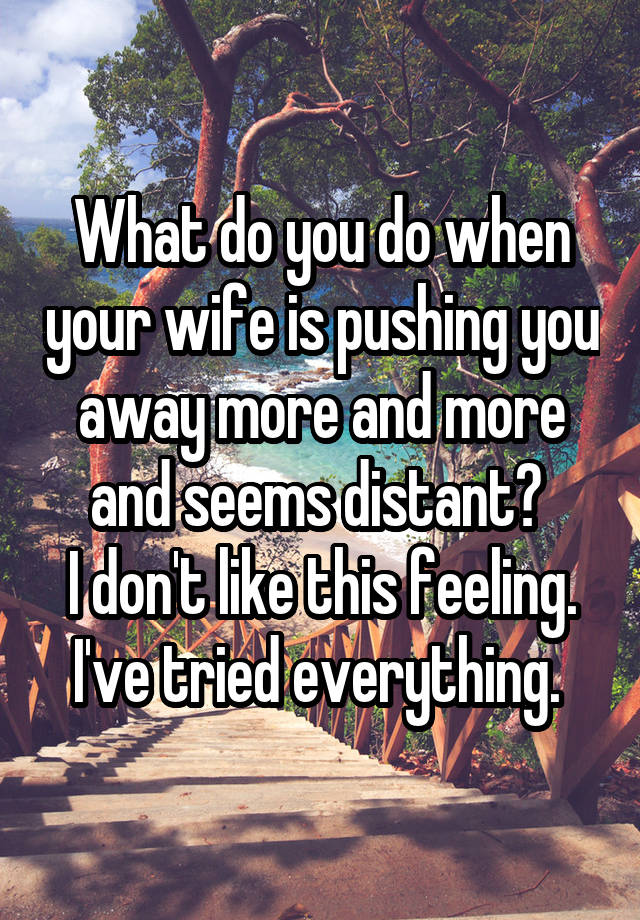 What do you do when your wife is pushing you away more and more and seems distant? 
I don't like this feeling. I've tried everything. 