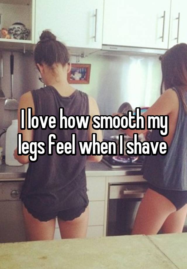 I love how smooth my legs feel when I shave 