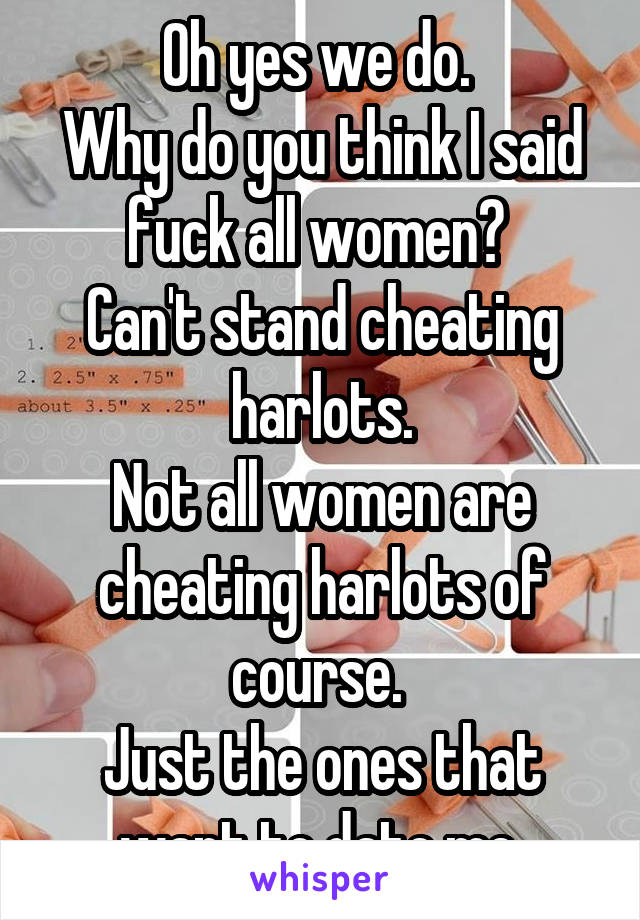 Oh yes we do. 
Why do you think I said fuck all women? 
Can't stand cheating harlots.
Not all women are cheating harlots of course. 
Just the ones that want to date me.