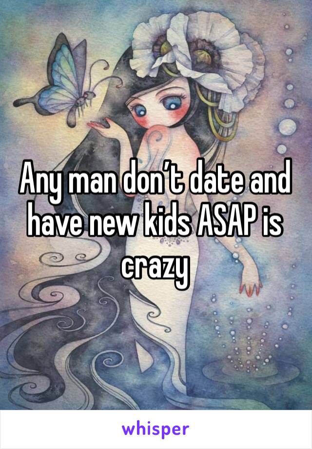 Any man don’t date and have new kids ASAP is crazy 