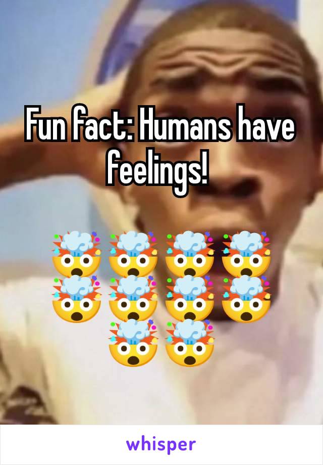 Fun fact: Humans have feelings! 

🤯🤯🤯🤯🤯🤯🤯🤯🤯🤯