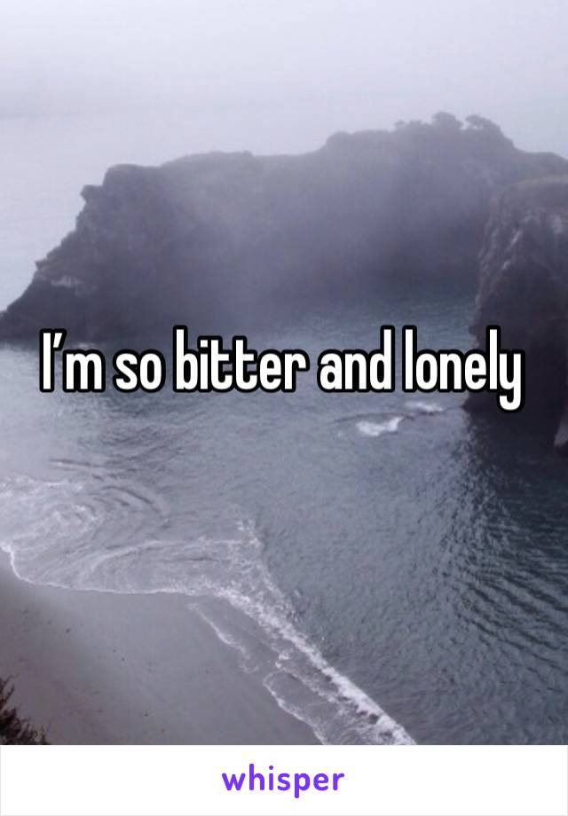 I’m so bitter and lonely 
