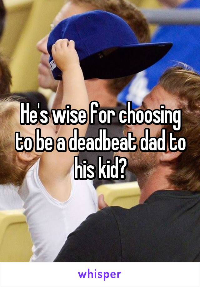 He's wise for choosing to be a deadbeat dad to his kid?