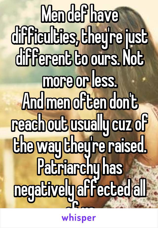 Men def have difficulties, they're just different to ours. Not more or less.
And men often don't reach out usually cuz of the way they're raised. Patriarchy has negatively affected all of us