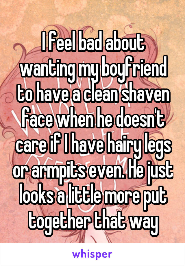 I feel bad about wanting my boyfriend to have a clean shaven face when he doesn't care if I have hairy legs or armpits even. He just looks a little more put together that way