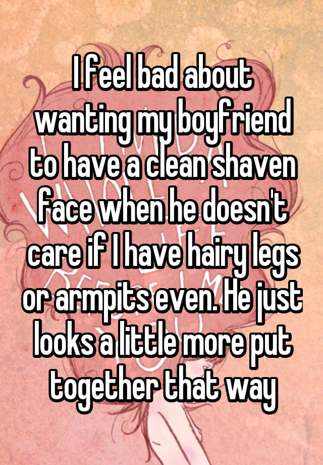 I feel bad about wanting my boyfriend to have a clean shaven face when he doesn't care if I have hairy legs or armpits even. He just looks a little more put together that way