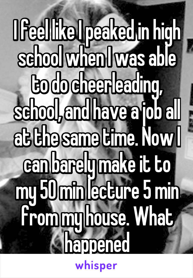 I feel like I peaked in high school when I was able to do cheerleading, school, and have a job all at the same time. Now I can barely make it to my 50 min lecture 5 min from my house. What happened