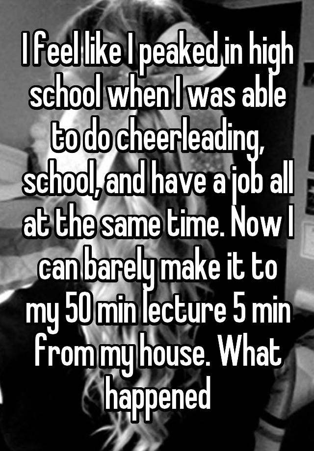 I feel like I peaked in high school when I was able to do cheerleading, school, and have a job all at the same time. Now I can barely make it to my 50 min lecture 5 min from my house. What happened