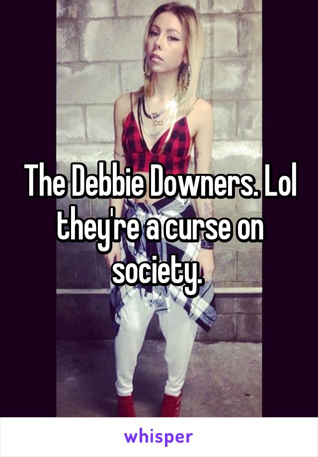 The Debbie Downers. Lol they're a curse on society. 