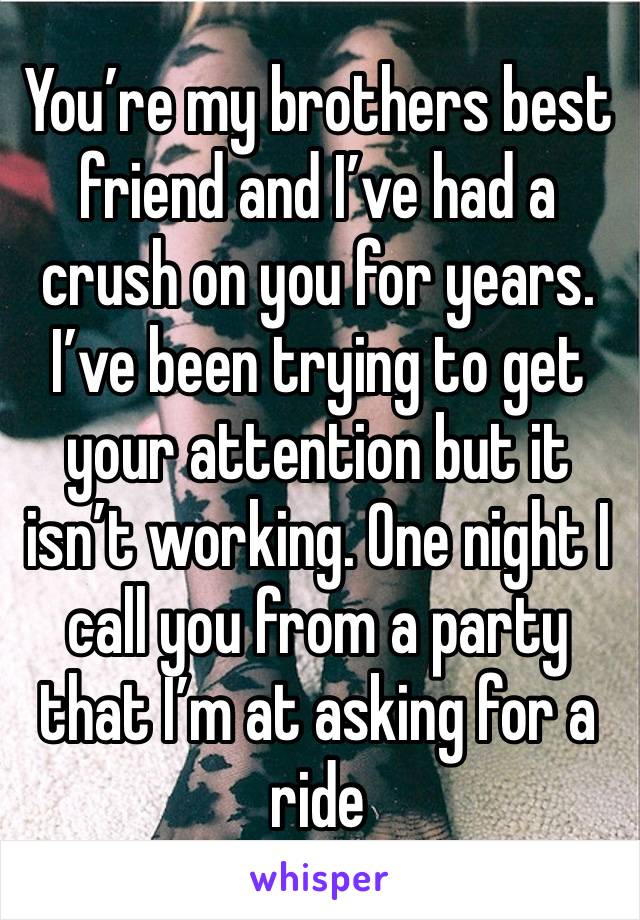 You’re my brothers best friend and I’ve had a crush on you for years. I’ve been trying to get your attention but it isn’t working. One night I call you from a party that I’m at asking for a ride