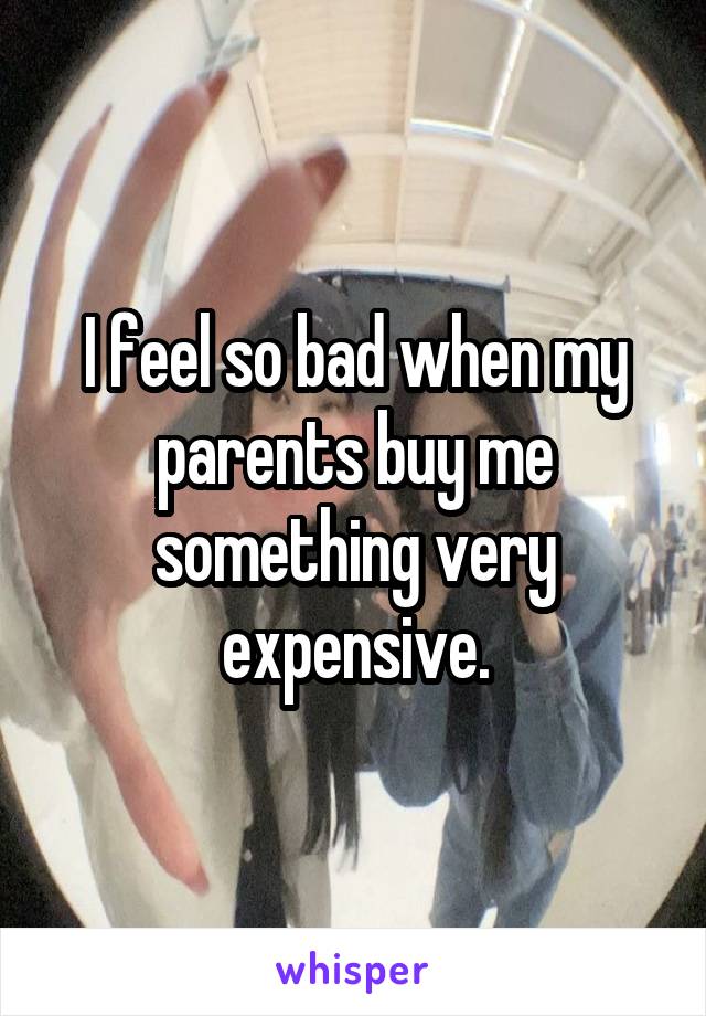 I feel so bad when my parents buy me something very expensive.