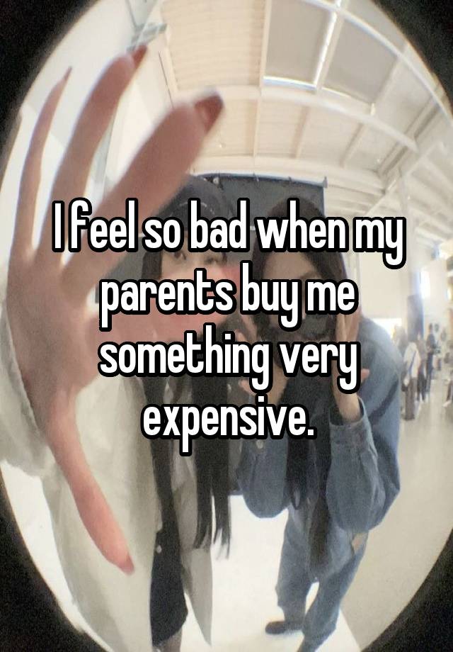 I feel so bad when my parents buy me something very expensive.