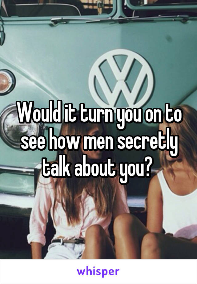 Would it turn you on to see how men secretly talk about you? 