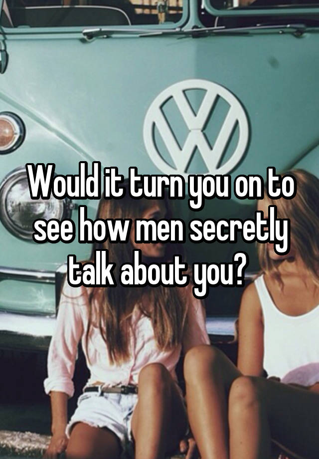 Would it turn you on to see how men secretly talk about you? 