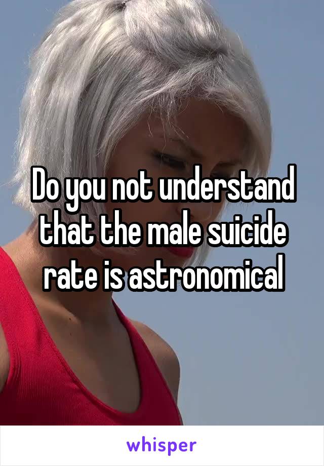 Do you not understand that the male suicide rate is astronomical