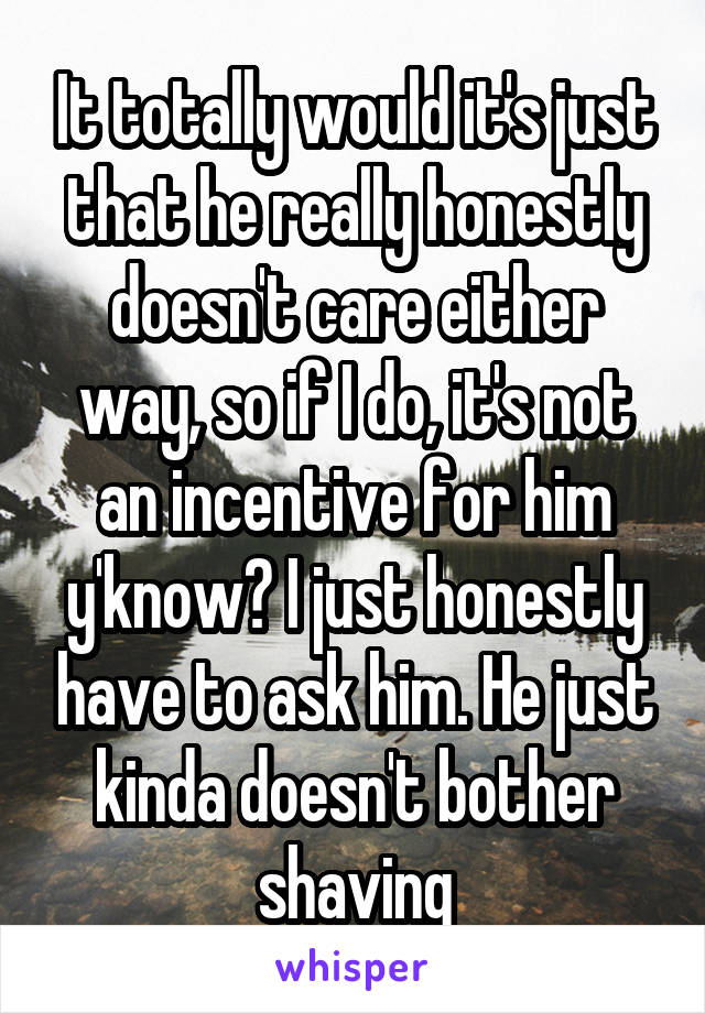 It totally would it's just that he really honestly doesn't care either way, so if I do, it's not an incentive for him y'know? I just honestly have to ask him. He just kinda doesn't bother shaving