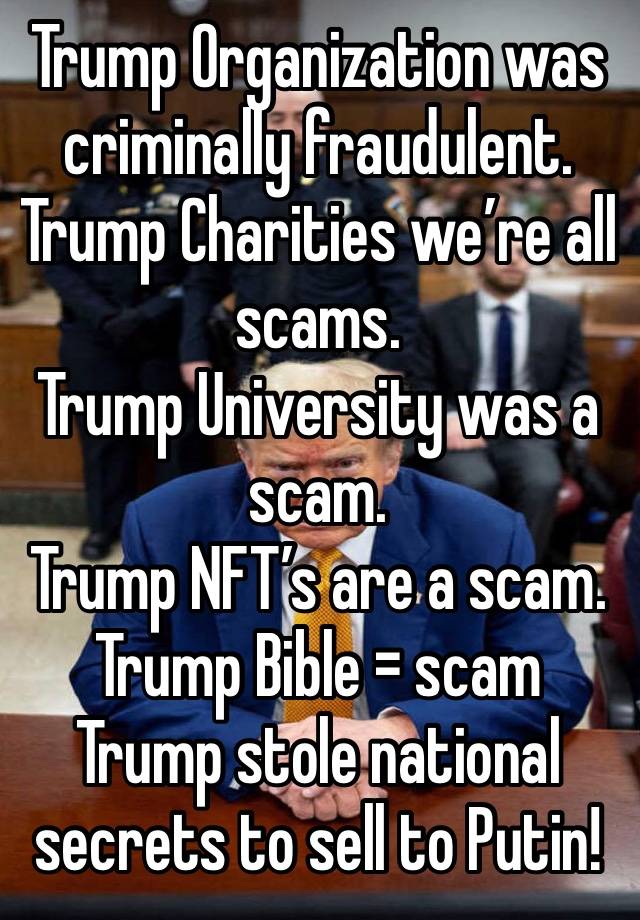Trump Organization was criminally fraudulent.
Trump Charities we’re all scams.
Trump University was a scam.
Trump NFT’s are a scam.
Trump Bible = scam
Trump stole national secrets to sell to Putin!