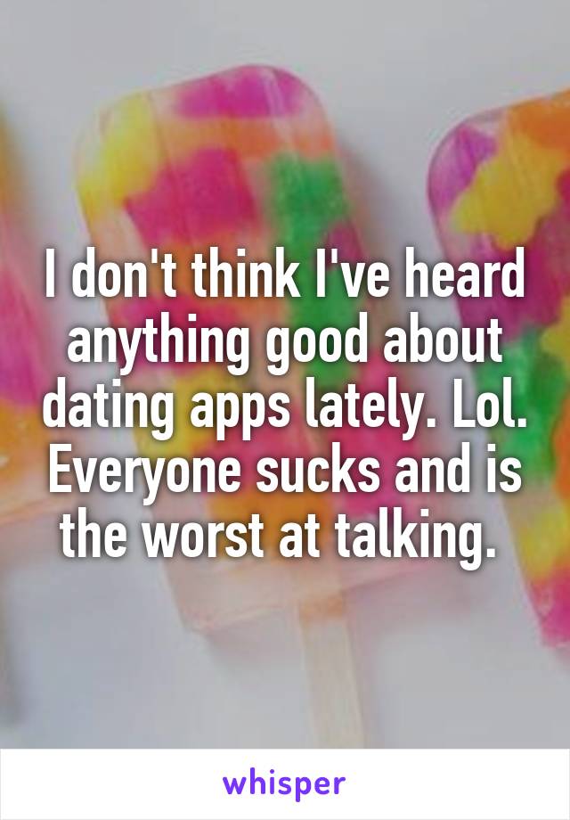 I don't think I've heard anything good about dating apps lately. Lol. Everyone sucks and is the worst at talking. 