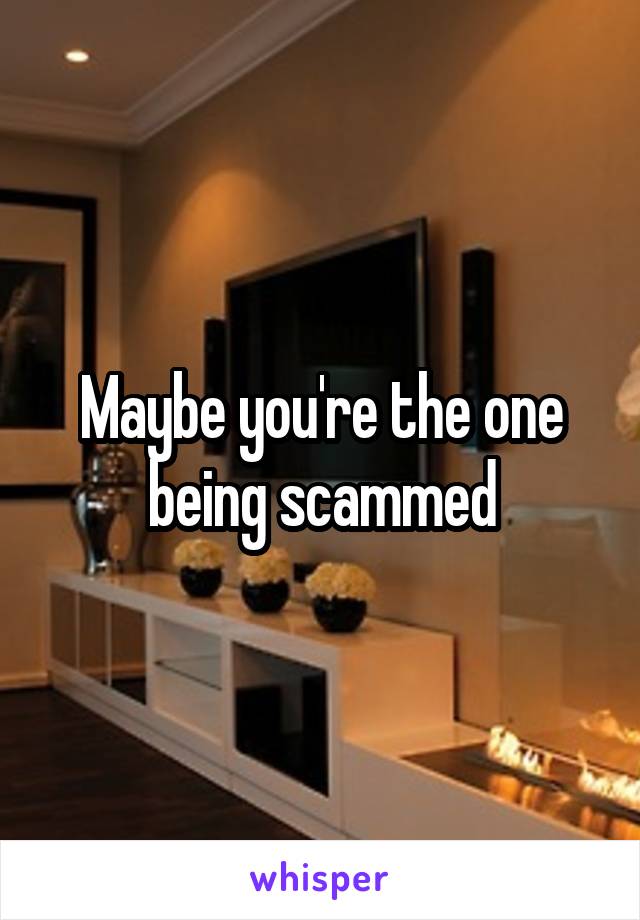 Maybe you're the one being scammed