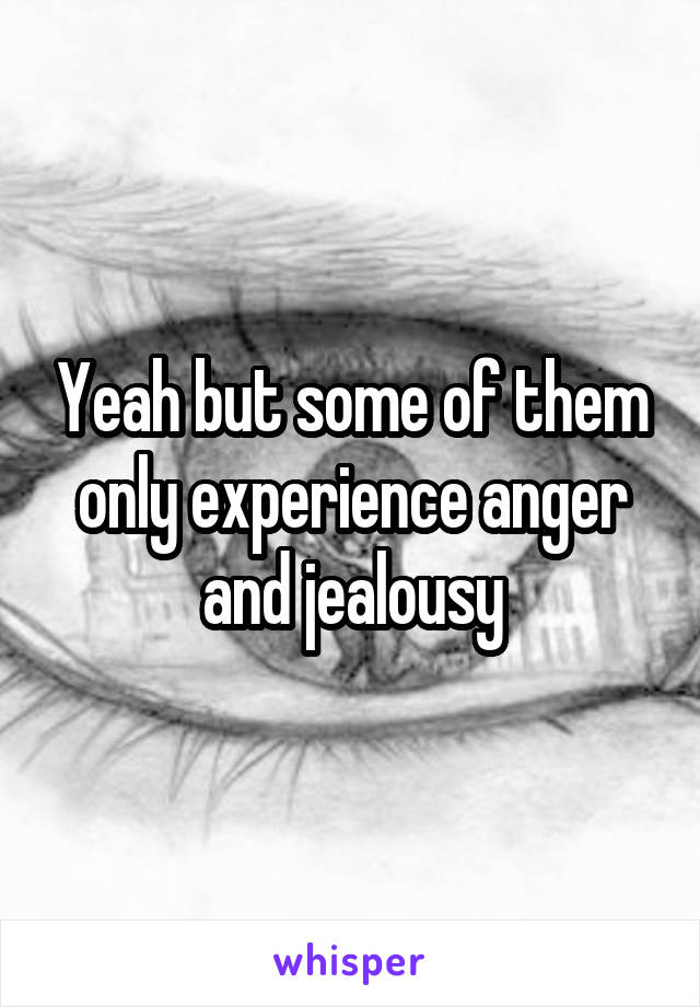 Yeah but some of them only experience anger and jealousy