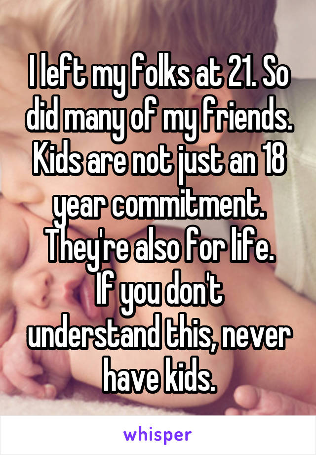 I left my folks at 21. So did many of my friends.
Kids are not just an 18 year commitment. They're also for life.
If you don't understand this, never have kids.