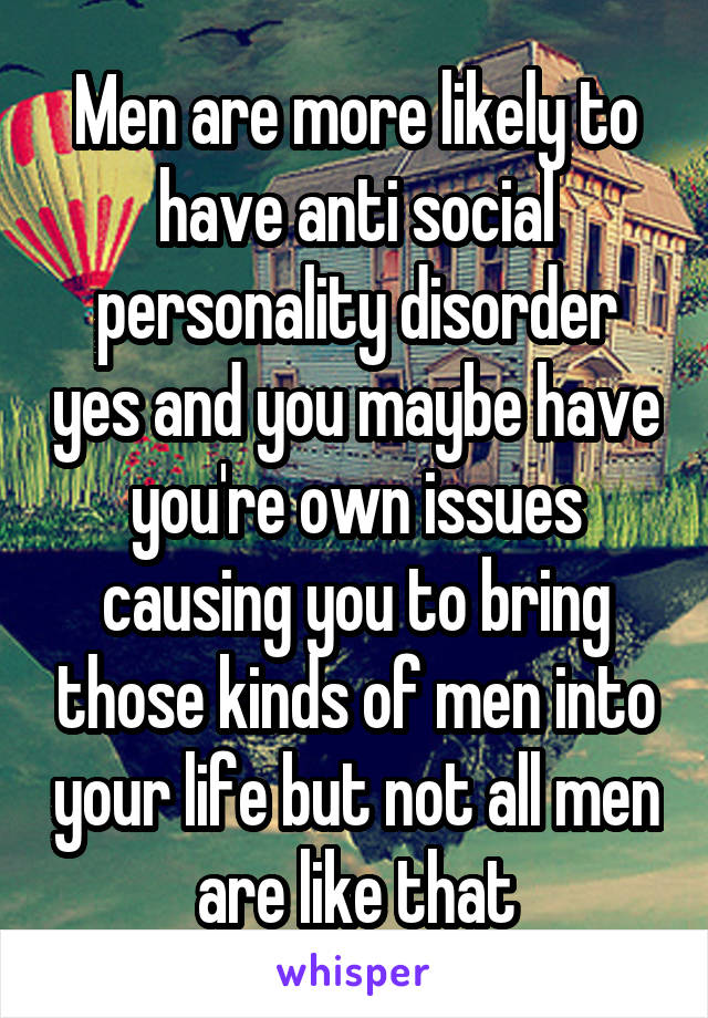 Men are more likely to have anti social personality disorder yes and you maybe have you're own issues causing you to bring those kinds of men into your life but not all men are like that