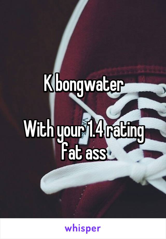 K bongwater

With your 1.4 rating fat ass