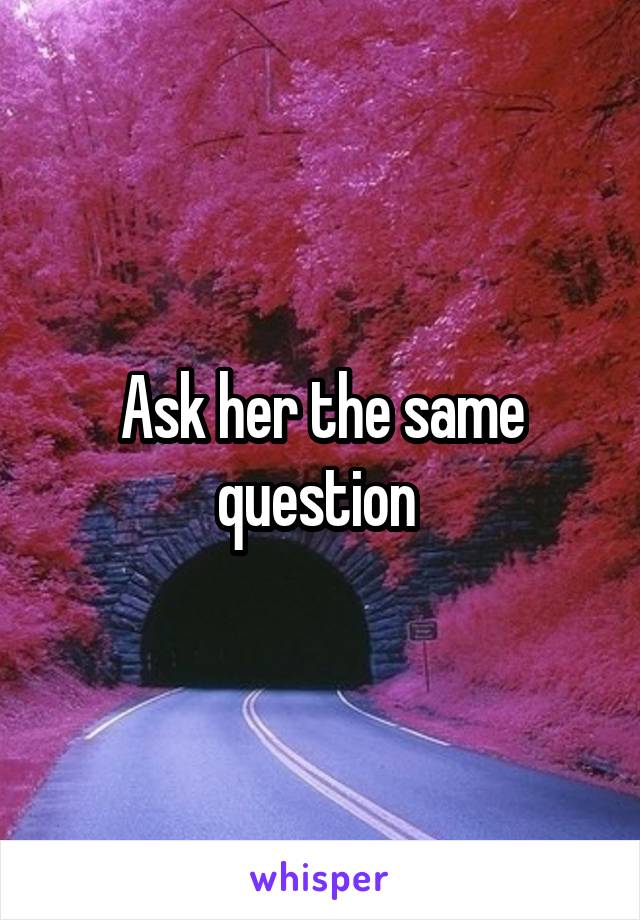 Ask her the same question 