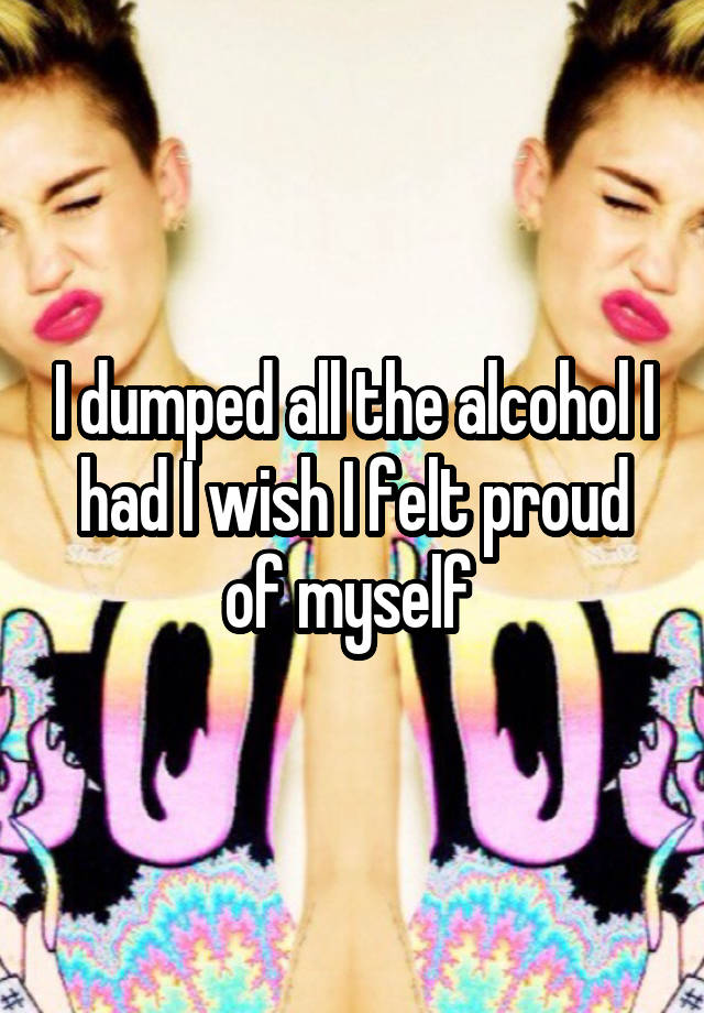 I dumped all the alcohol I had I wish I felt proud of myself 