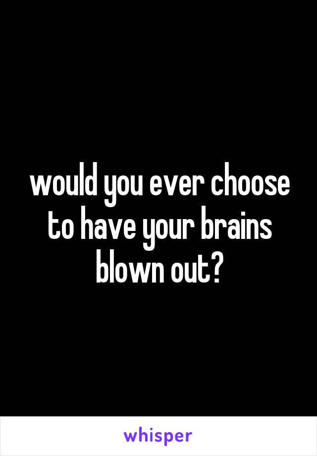 would you ever choose to have your brains blown out?