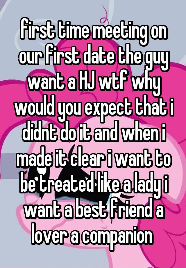  first time meeting on our first date the guy want a HJ wtf why would you expect that i didnt do it and when i made it clear i want to be treated like a lady i want a best friend a lover a companion 