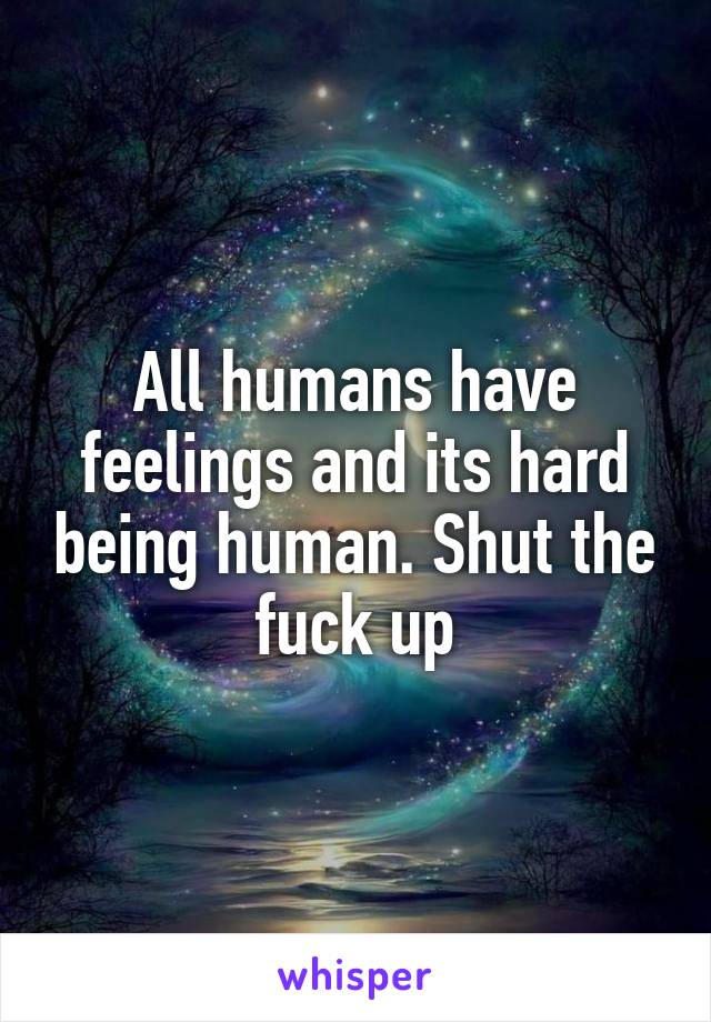 All humans have feelings and its hard being human. Shut the fuck up