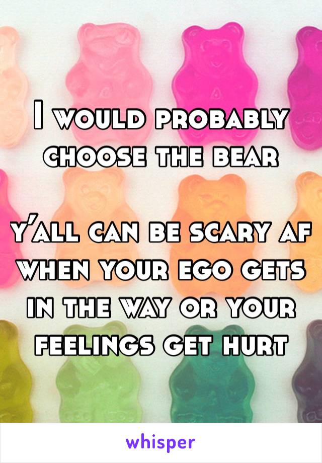 I would probably choose the bear

y’all can be scary af when your ego gets in the way or your feelings get hurt 