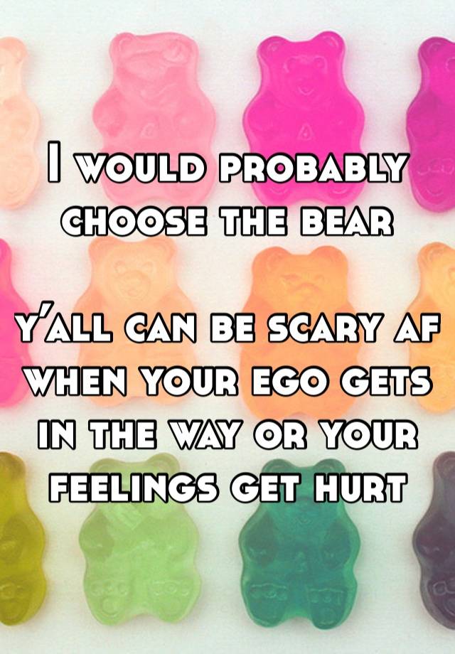 I would probably choose the bear

y’all can be scary af when your ego gets in the way or your feelings get hurt 