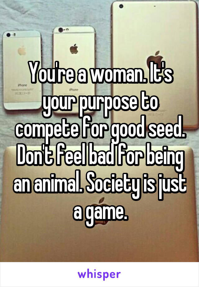 You're a woman. It's your purpose to compete for good seed. Don't feel bad for being an animal. Society is just a game.