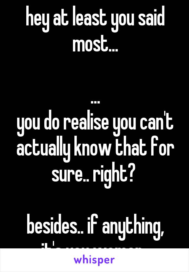 hey at least you said most...

...
you do realise you can't actually know that for sure.. right? 

besides.. if anything, it's you women..