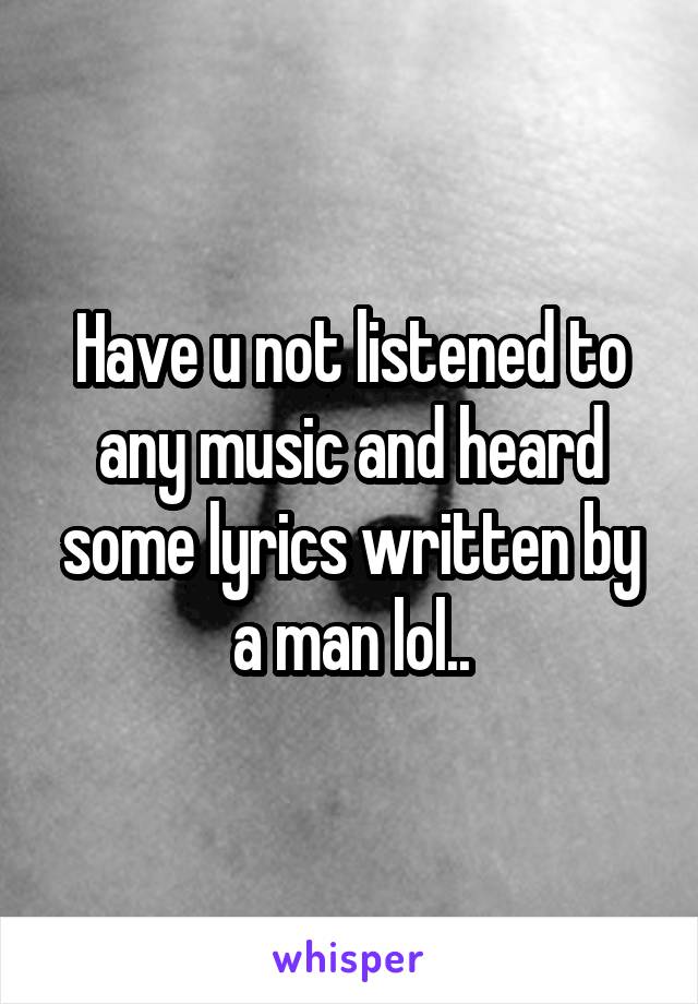 Have u not listened to any music and heard some lyrics written by a man lol..