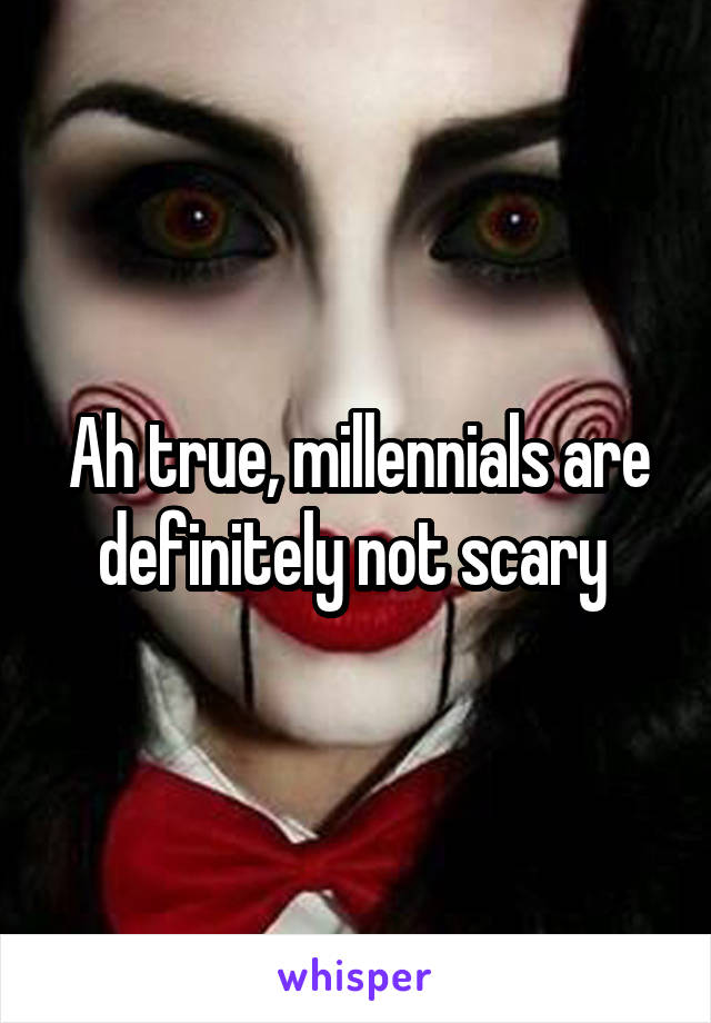 Ah true, millennials are definitely not scary 