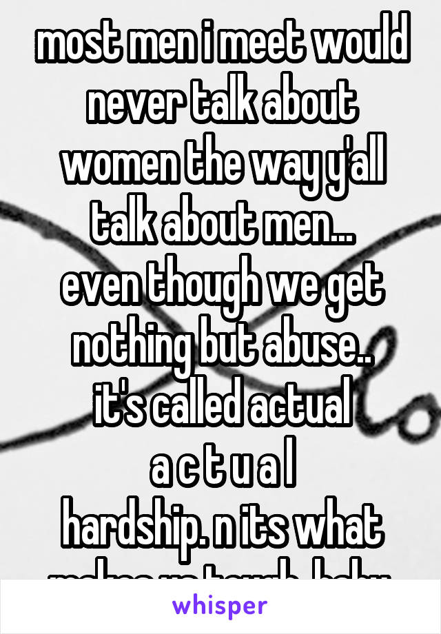 most men i meet would never talk about women the way y'all talk about men...
even though we get nothing but abuse..
it's called actual
a c t u a l
hardship. n its what makes us tough, baby.