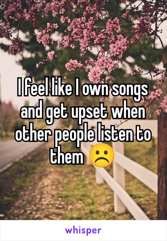 I feel like I own songs and get upset when other people listen to them ☹️