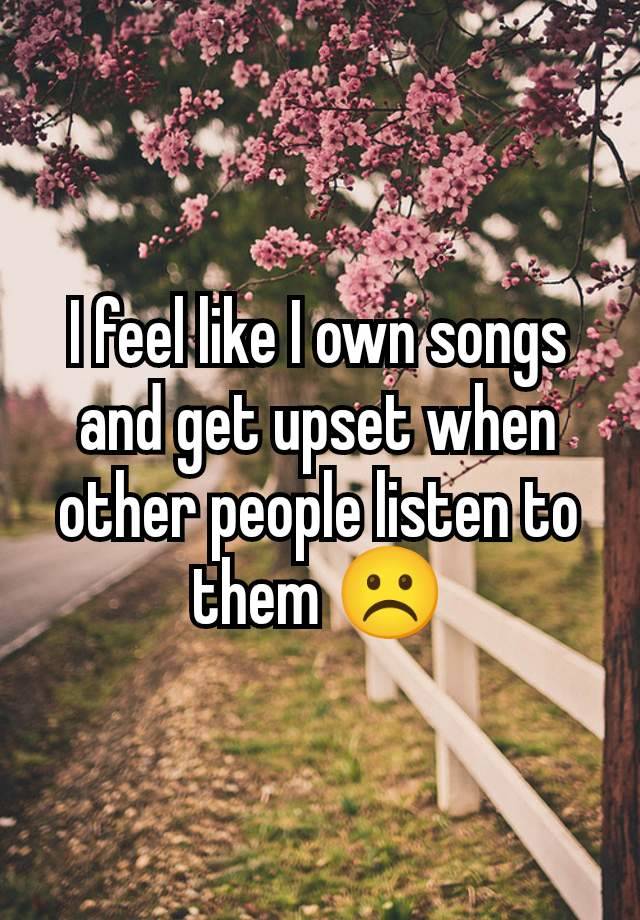 I feel like I own songs and get upset when other people listen to them ☹️