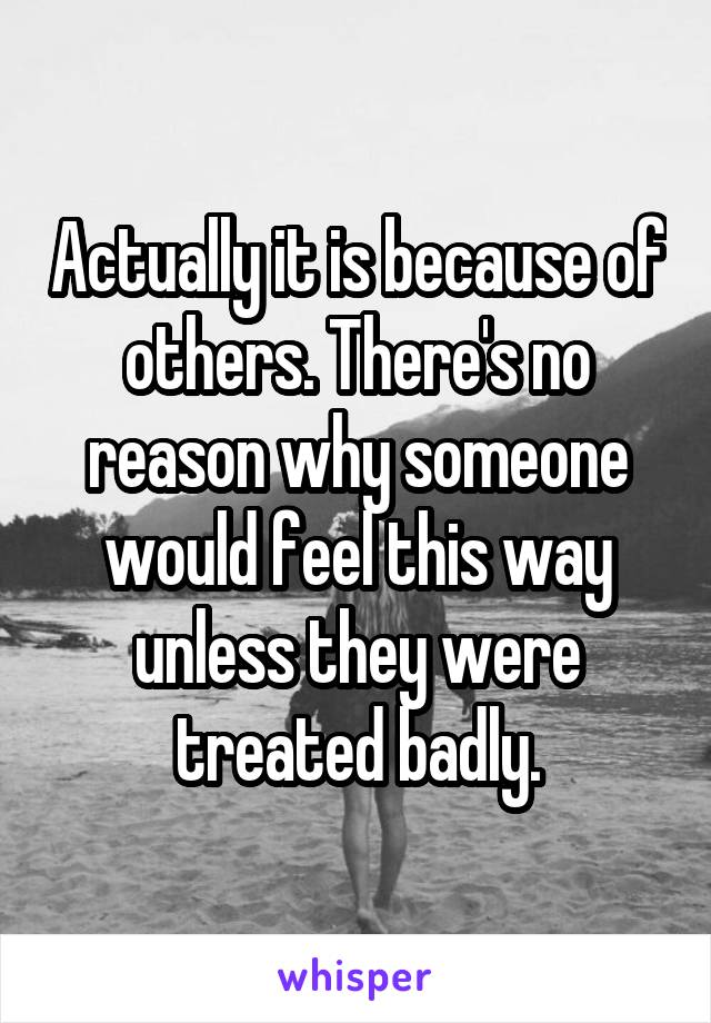 Actually it is because of others. There's no reason why someone would feel this way unless they were treated badly.