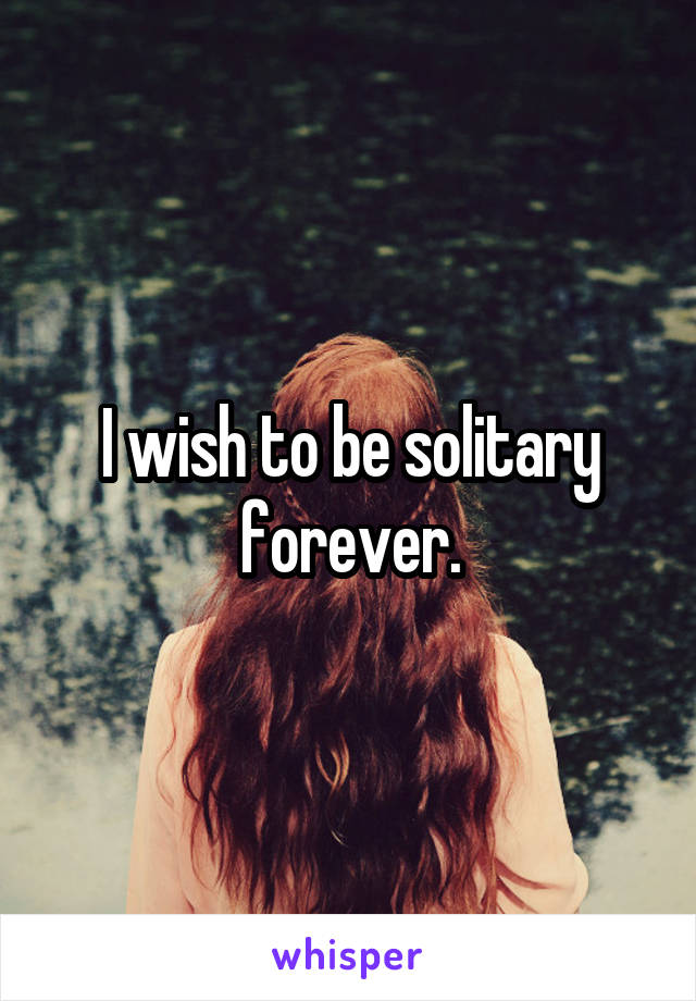 I wish to be solitary forever.