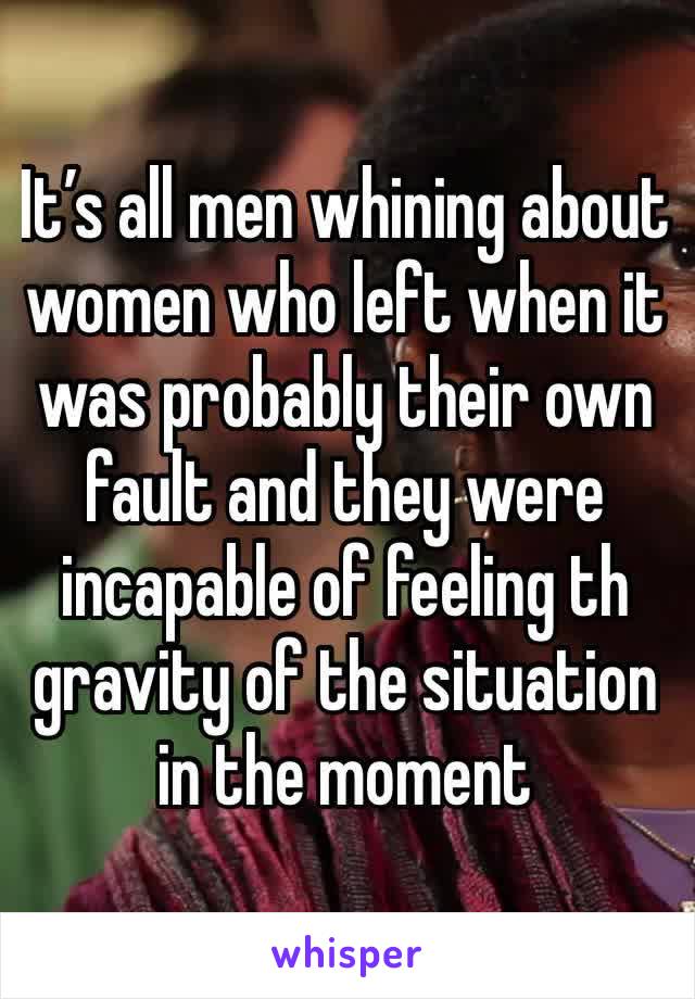 It’s all men whining about women who left when it was probably their own fault and they were incapable of feeling th gravity of the situation in the moment 