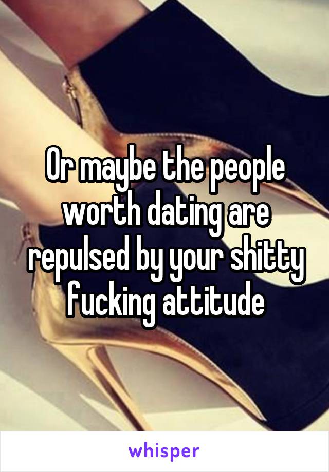 Or maybe the people worth dating are repulsed by your shitty fucking attitude